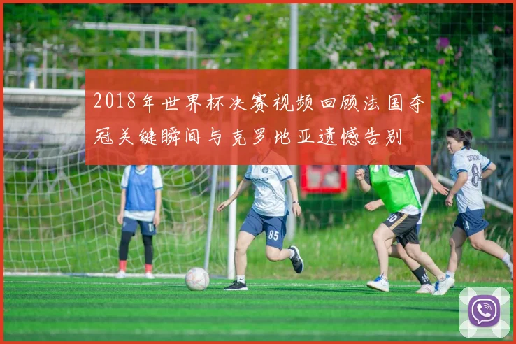 2018年世界杯决赛视频回顾法国夺冠关键瞬间与克罗地亚遗憾告别
