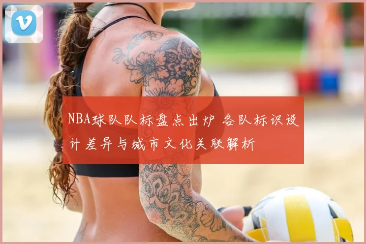 NBA球队队标盘点出炉 各队标识设计差异与城市文化关联解析