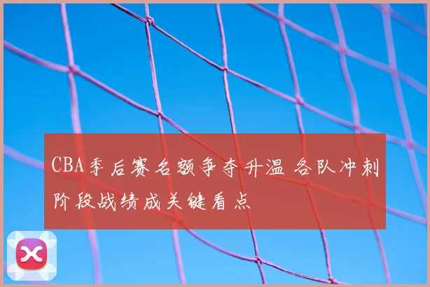 CBA季后赛名额争夺升温 各队冲刺阶段战绩成关键看点