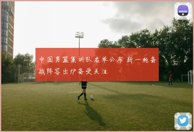 中国男篮集训队名单公布 新一轮备战阵容出炉备受关注
