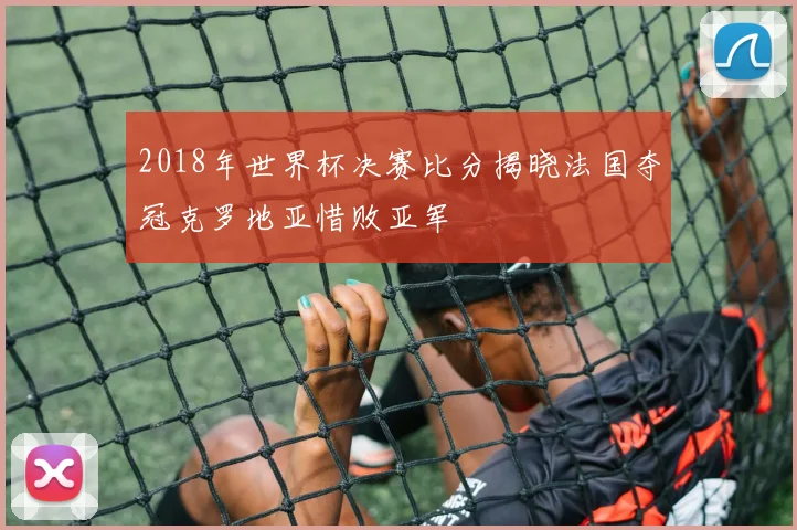 2018年世界杯决赛比分揭晓法国夺冠克罗地亚惜败亚军