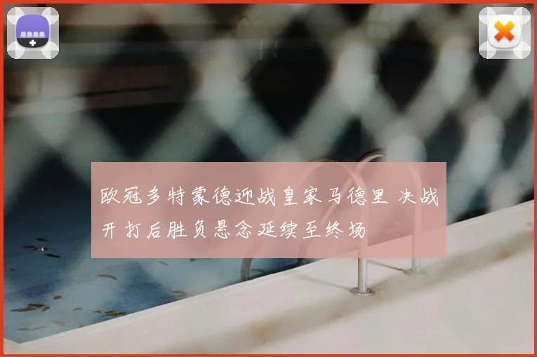 欧冠多特蒙德迎战皇家马德里 决战开打后胜负悬念延续至终场