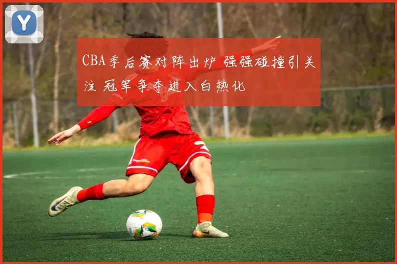 CBA季后赛对阵出炉 强强碰撞引关注 冠军争夺进入白热化