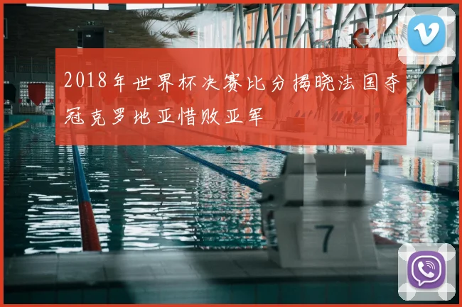 2018年世界杯决赛比分揭晓法国夺冠克罗地亚惜败亚军