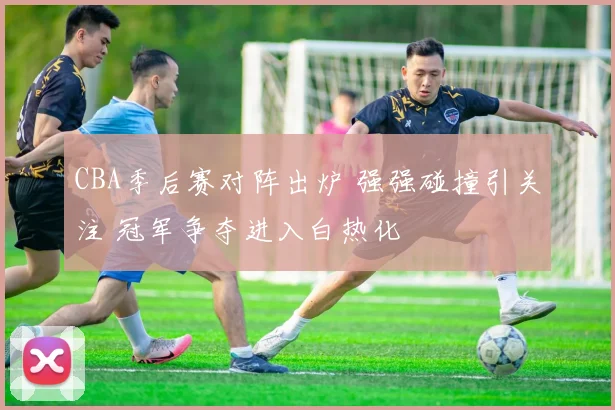 CBA季后赛对阵出炉 强强碰撞引关注 冠军争夺进入白热化