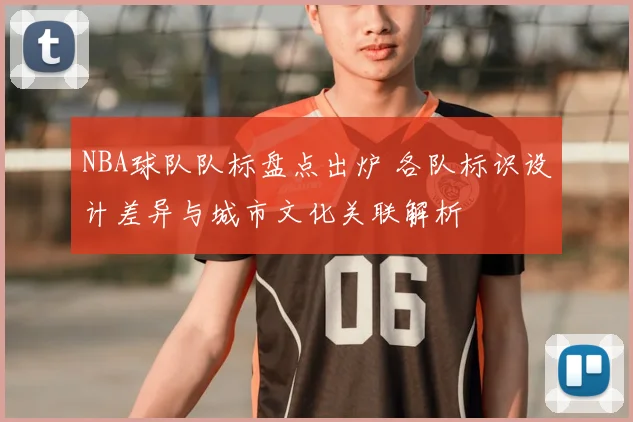 NBA球队队标盘点出炉 各队标识设计差异与城市文化关联解析